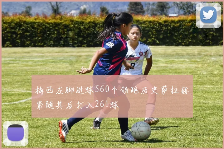 梅西左脚进球560个领跑历史萨拉赫紧随其后打入261球