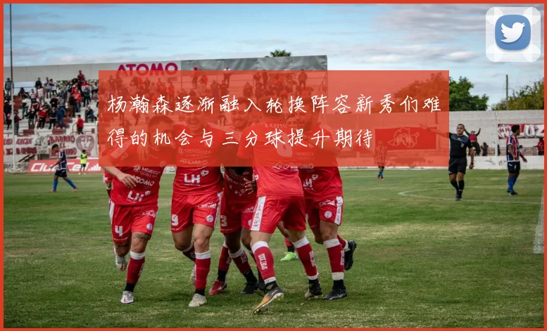 杨瀚森逐渐融入轮换阵容新秀们难得的机会与三分球提升期待