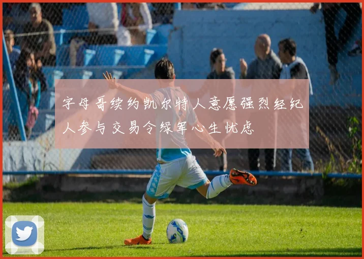 字母哥续约凯尔特人意愿强烈经纪人参与交易令绿军心生忧虑