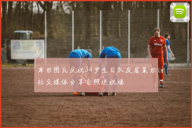库尔图瓦庆祝34岁生日队友居莱尔社交媒体分享合照送祝福