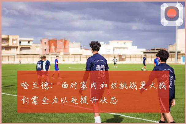 哈兰德：面对塞内加尔挑战更大我们需全力以赴提升状态