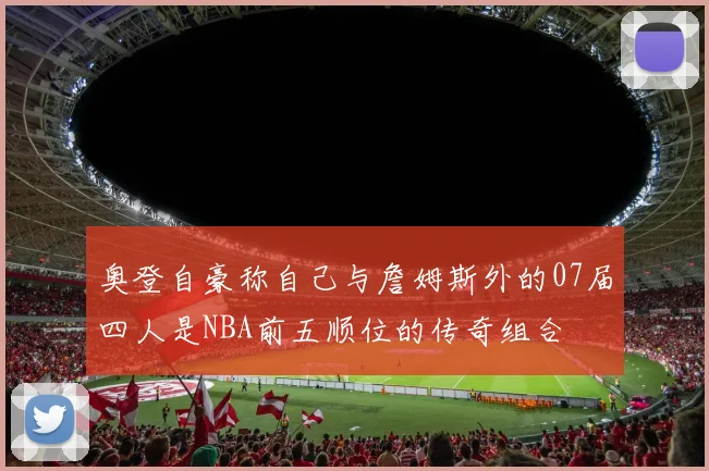 奥登自豪称自己与詹姆斯外的07届四人是NBA前五顺位的传奇组合