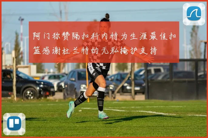 阿门称赞隔扣科内特为生涯最佳扣篮感谢杜兰特的无私掩护支持