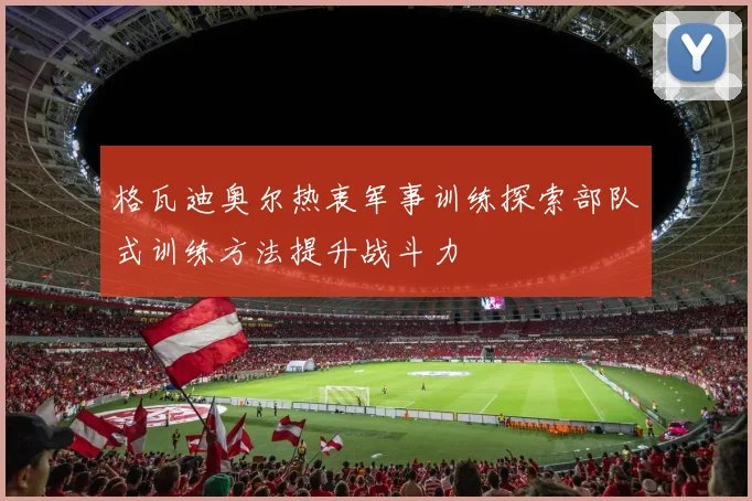 格瓦迪奥尔热衷军事训练探索部队式训练方法提升战斗力
