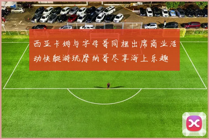 西亚卡姆与字母哥同框出席商业活动快艇游玩摩纳哥尽享海上乐趣