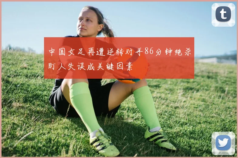 中国女足再遭逆转对手86分钟绝杀盯人失误成关键因素