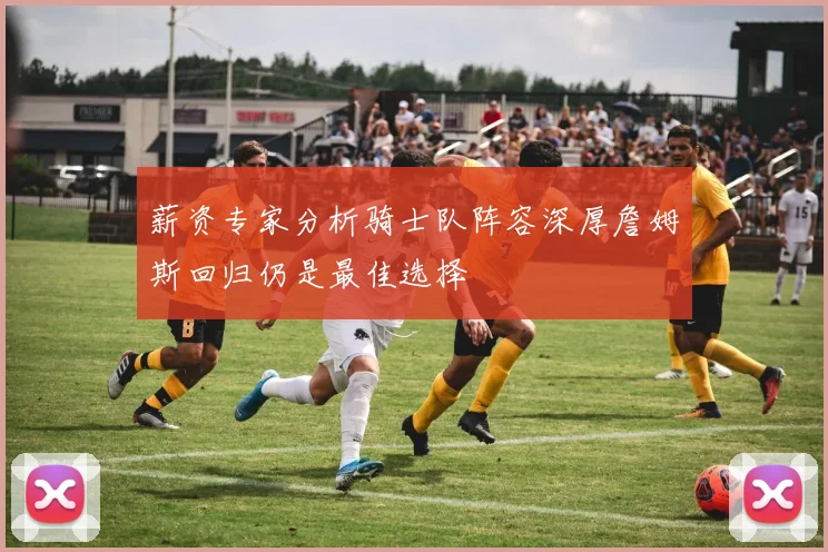 薪资专家分析骑士队阵容深厚詹姆斯回归仍是最佳选择
