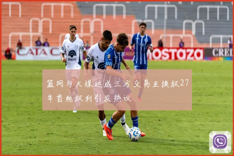 篮网与火媒达成三方交易互换权27年首轮权利引发热议