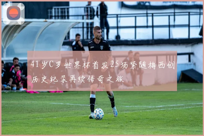 41岁C罗世界杯首发25场紧随梅西创历史纪录再续传奇之旅