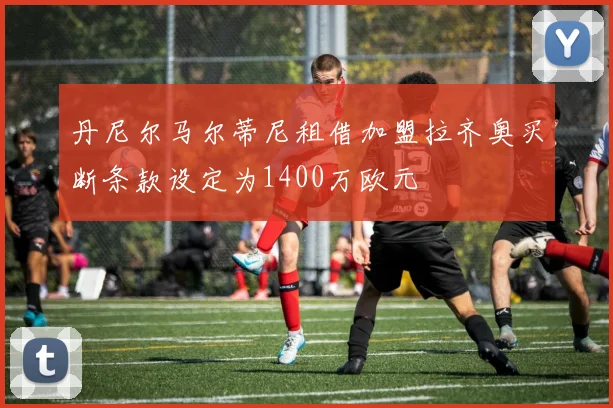 丹尼尔马尔蒂尼租借加盟拉齐奥买断条款设定为1400万欧元