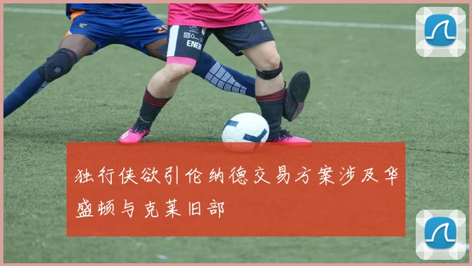 独行侠欲引伦纳德交易方案涉及华盛顿与克莱旧部