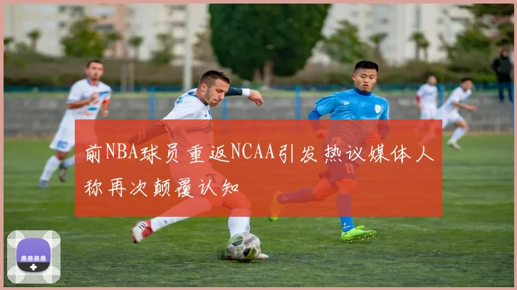 前NBA球员重返NCAA引发热议媒体人称再次颠覆认知
