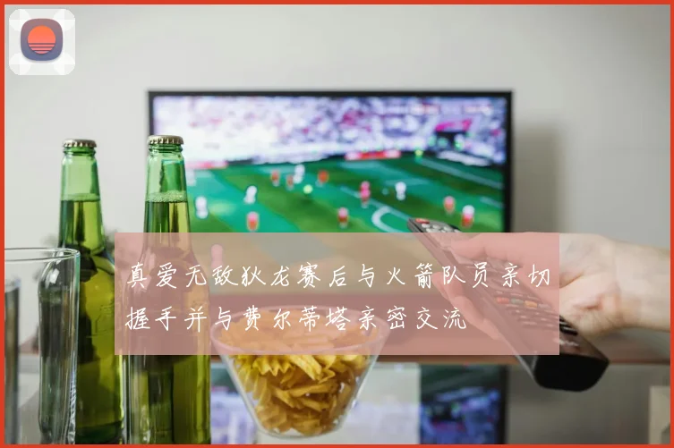 真爱无敌狄龙赛后与火箭队员亲切握手并与费尔蒂塔亲密交流