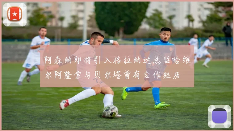 阿森纳即将引入格拉纳达总监哈维尔阿隆索与贝尔塔曾有合作经历