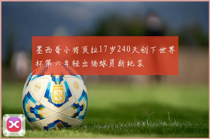 墨西哥小将莫拉17岁240天创下世界杯第六年轻出场球员新纪录